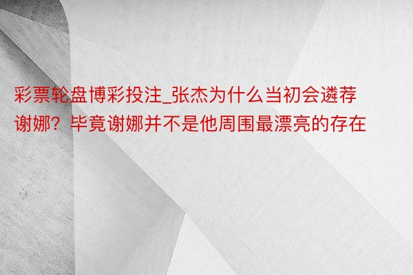彩票轮盘博彩投注_张杰为什么当初会遴荐谢娜？毕竟谢娜并不是他周围最漂亮的存在