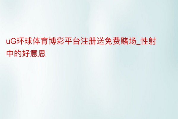 uG环球体育博彩平台注册送免费赌场_性射中的好意思