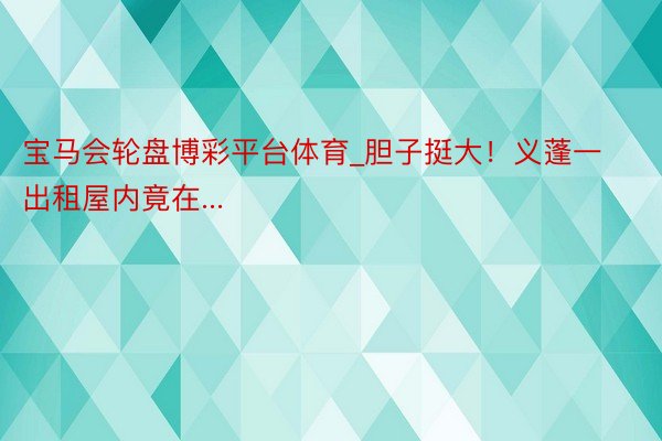 宝马会轮盘博彩平台体育_胆子挺大！义蓬一出租屋内竟在...