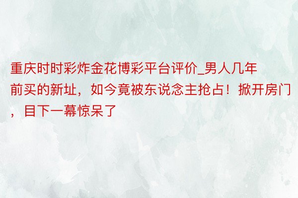 重庆时时彩炸金花博彩平台评价_男人几年前买的新址，如今竟被东说念主抢占！掀开房门，目下一幕惊呆了