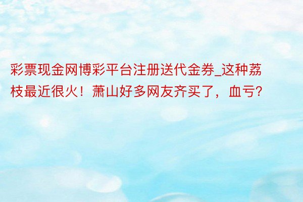 彩票现金网博彩平台注册送代金券_这种荔枝最近很火！萧山好多网友齐买了，血亏？