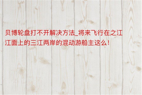 贝博轮盘打不开解决方法_将来飞行在之江江面上的三江两岸的混动游船主这么！