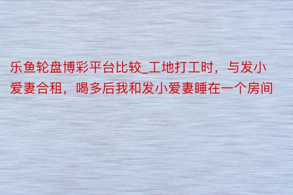 乐鱼轮盘博彩平台比较_工地打工时，与发小爱妻合租，喝多后我和发小爱妻睡在一个房间