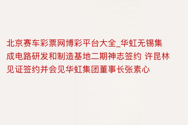 北京赛车彩票网博彩平台大全_华虹无锡集成电路研发和制造基地二期神志签约 许昆林见证签约并会见华虹集团董事长张素心