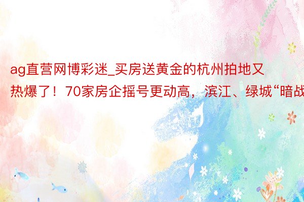 ag直营网博彩迷_买房送黄金的杭州拍地又热爆了！70家房企摇号更动高，滨江、绿城“暗战”