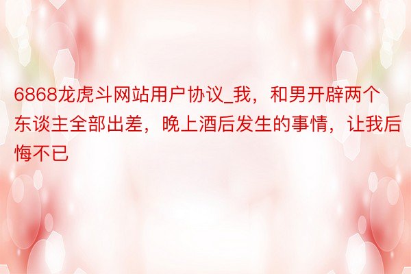 6868龙虎斗网站用户协议_我，和男开辟两个东谈主全部出差，晚上酒后发生的事情，让我后悔不已