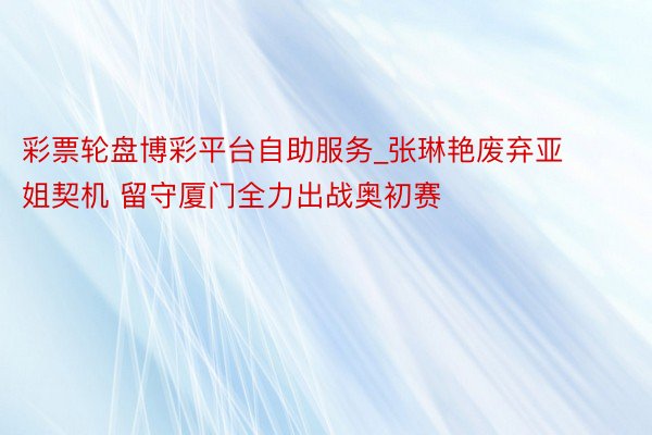彩票轮盘博彩平台自助服务_张琳艳废弃亚姐契机 留守厦门全力出战奥初赛