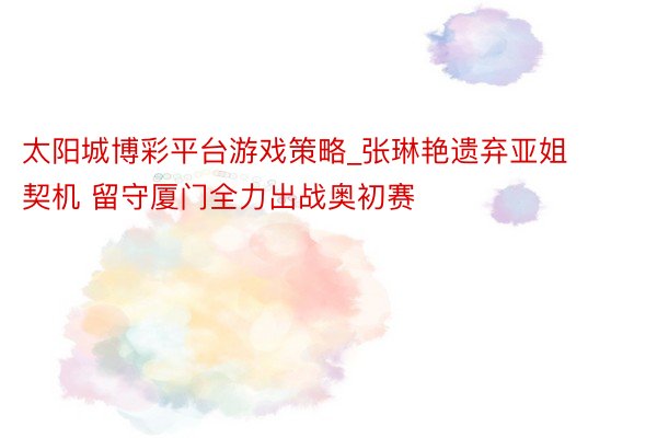 太阳城博彩平台游戏策略_张琳艳遗弃亚姐契机 留守厦门全力出战奥初赛
