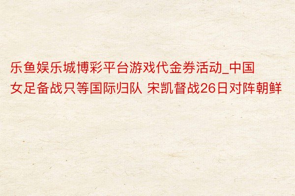 乐鱼娱乐城博彩平台游戏代金券活动_中国女足备战只等国际归队 宋凯督战26日对阵朝鲜