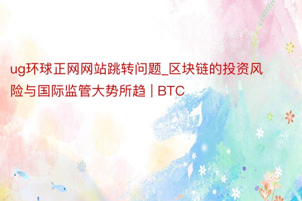 ug环球正网网站跳转问题_区块链的投资风险与国际监管大势所趋 | BTC