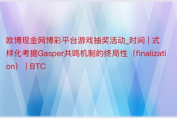 欧博现金网博彩平台游戏抽奖活动_时间 | 式样化考据Gasper共鸣机制的终局性（finalizat