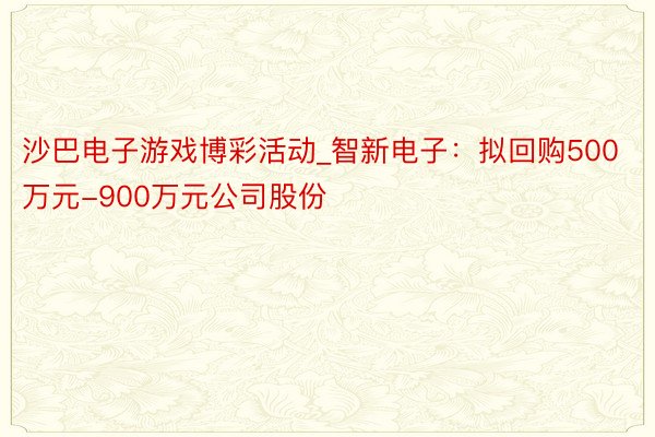 沙巴电子游戏博彩活动_智新电子：拟回购500万元-900万元公司股份