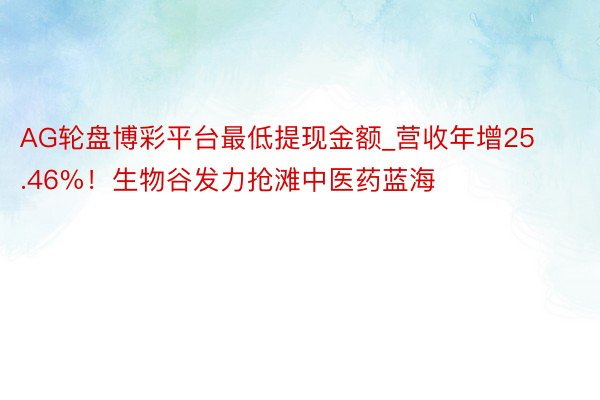 AG轮盘博彩平台最低提现金额_营收年增25.46%！生物谷发力抢滩中医药蓝海