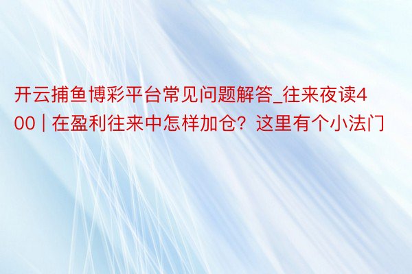 开云捕鱼博彩平台常见问题解答_往来夜读400 | 在盈利往来中怎样加仓？这里有个小法门