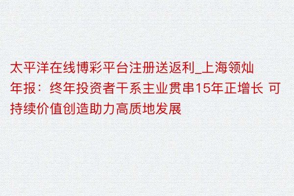 太平洋在线博彩平台注册送返利_上海领灿年报：终年投资者干系主业贯串15年正增长 可持续价值创造助力高
