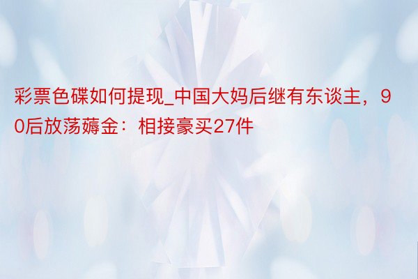 彩票色碟如何提现_中国大妈后继有东谈主，90后放荡薅金：相接豪买27件