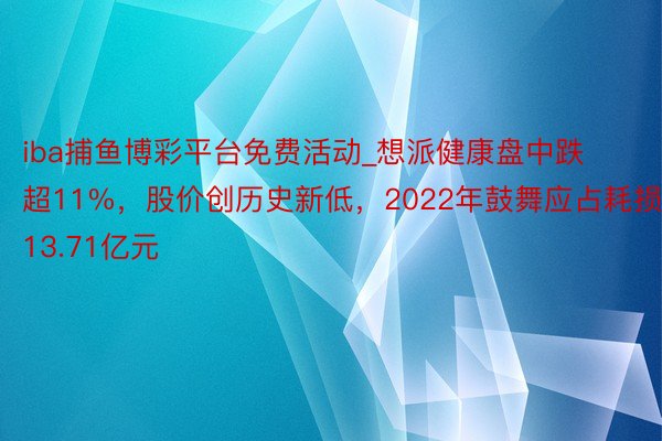 iba捕鱼博彩平台免费活动_想派健康盘中跌超11%，股价创历史新低，2022年鼓舞应占耗损13.71