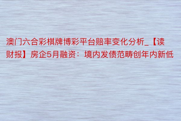 澳门六合彩棋牌博彩平台赔率变化分析_【读财报】房企5月融资：境内发债范畴创年内新低