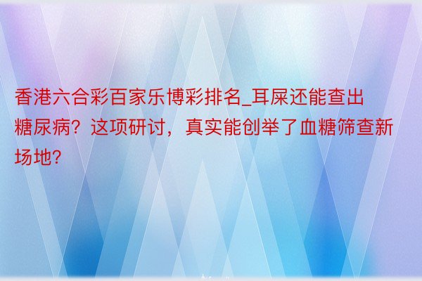 香港六合彩百家乐博彩排名_耳屎还能查出糖尿病？这项研讨，真实能创举了血糖筛查新场地？