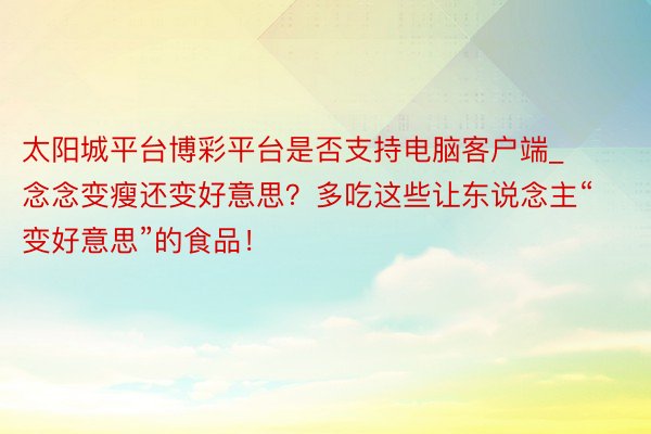 太阳城平台博彩平台是否支持电脑客户端_念念变瘦还变好意思？多吃这些让东说念主“变好意思”的食品！