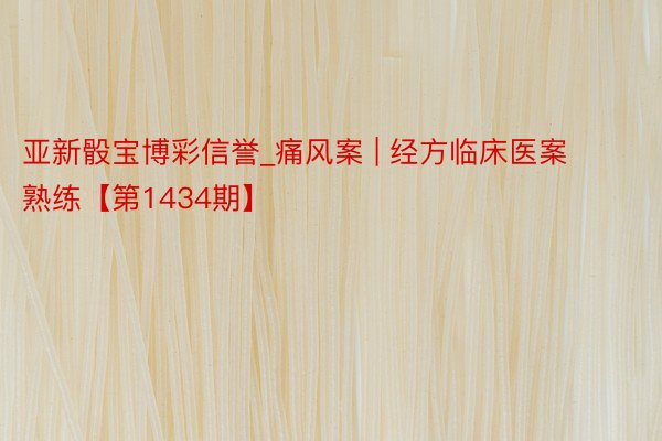 亚新骰宝博彩信誉_痛风案 | 经方临床医案熟练【第1434期】